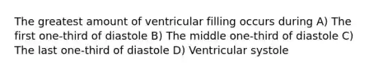 The greatest amount of ventricular filling occurs during A) The first one-third of diastole B) The middle one-third of diastole C) The last one-third of diastole D) Ventricular systole