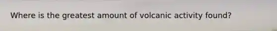 Where is the greatest amount of volcanic activity found?