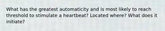 What has the greatest automaticity and is most likely to reach threshold to stimulate a heartbeat? Located where? What does it initiate?