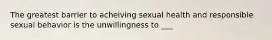 The greatest barrier to acheiving sexual health and responsible sexual behavior is the unwillingness to ___