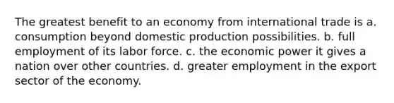 The greatest benefit to an economy from international trade is a. consumption beyond domestic production possibilities. b. full employment of its labor force. c. the economic power it gives a nation over other countries. d. greater employment in the export sector of the economy.