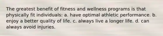 The greatest benefit of fitness and wellness programs is that physically fit individuals: a. have optimal athletic performance. b. enjoy a better quality of life. c. always live a longer life. d. can always avoid injuries.