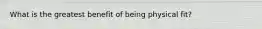 What is the greatest benefit of being physical fit?