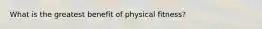 What is the greatest benefit of physical fitness?