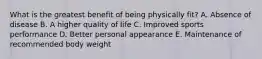 What is the greatest benefit of being physically fit? A. Absence of disease B. A higher quality of life C. Improved sports performance D. Better personal appearance E. Maintenance of recommended body weight