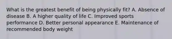 What is the greatest benefit of being physically fit? A. Absence of disease B. A higher quality of life C. Improved sports performance D. Better personal appearance E. Maintenance of recommended body weight