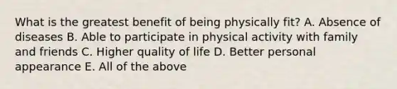 What is the greatest benefit of being physically fit? A. Absence of diseases B. Able to participate in physical activity with family and friends C. Higher quality of life D. Better personal appearance E. All of the above