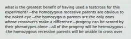 what is the greatest benefit of having used a testcross for this experiment? --the homozygous recessive parents are obvious to the naked eye --the homozygous parents are the only ones whose crossovers make a difference --progeny can be scored by their phenotypes alone --all of the progeny will be heterozygous --the homozygous recessive parents will be unable to cross over