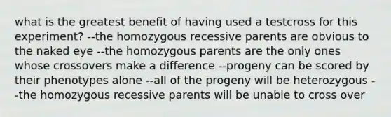 what is the greatest benefit of having used a testcross for this experiment? --the homozygous recessive parents are obvious to the naked eye --the homozygous parents are the only ones whose crossovers make a difference --progeny can be scored by their phenotypes alone --all of the progeny will be heterozygous --the homozygous recessive parents will be unable to cross over