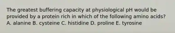 The greatest buffering capacity at physiological pH would be provided by a protein rich in which of the following amino acids? A. alanine B. cysteine C. histidine D. proline E. tyrosine