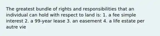 The greatest bundle of rights and responsibilities that an individual can hold with respect to land is: 1. a fee simple interest 2. a 99-year lease 3. an easement 4. a life estate per autre vie