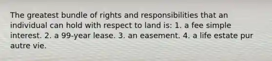 The greatest bundle of rights and responsibilities that an individual can hold with respect to land is: 1. a fee <a href='https://www.questionai.com/knowledge/k33NHJ8P62-simple-interest' class='anchor-knowledge'>simple interest</a>. 2. a 99-year lease. 3. an easement. 4. a life estate pur autre vie.