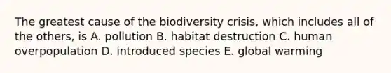 The greatest cause of the biodiversity crisis, which includes all of the others, is A. pollution B. habitat destruction C. human overpopulation D. introduced species E. global warming