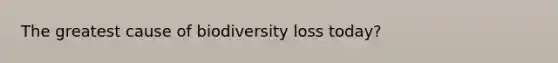 The greatest cause of biodiversity loss today?