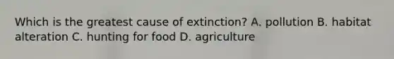 Which is the greatest cause of extinction? A. pollution B. habitat alteration C. hunting for food D. agriculture