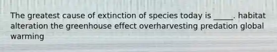 The greatest cause of extinction of species today is _____. habitat alteration the greenhouse effect overharvesting predation global warming
