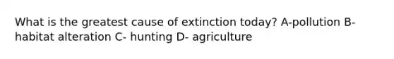 What is the greatest cause of extinction today? A-pollution B- habitat alteration C- hunting D- agriculture