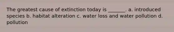 The greatest cause of extinction today is _______. a. introduced species b. habitat alteration c. water loss and water pollution d. pollution