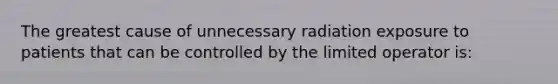 The greatest cause of unnecessary radiation exposure to patients that can be controlled by the limited operator is: