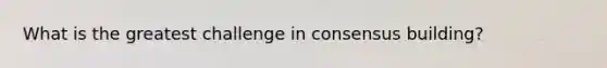 What is the greatest challenge in consensus building?