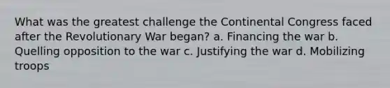 What was the greatest challenge the Continental Congress faced after the Revolutionary War began? a. Financing the war b. Quelling opposition to the war c. Justifying the war d. Mobilizing troops