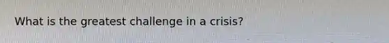 What is the greatest challenge in a crisis?
