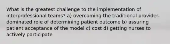 What is the greatest challenge to the implementation of interprofessional teams? a) overcoming the traditional provider-dominated role of determining patient outcome b) assuring patient acceptance of the model c) cost d) getting nurses to actively participate