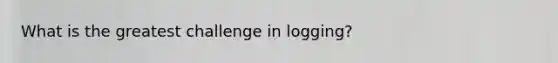 What is the greatest challenge in logging?