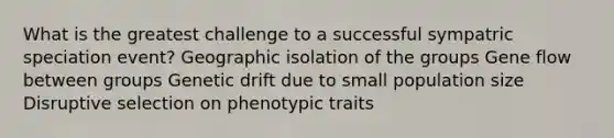 What is the greatest challenge to a successful sympatric speciation event? Geographic isolation of the groups Gene flow between groups Genetic drift due to small population size Disruptive selection on phenotypic traits