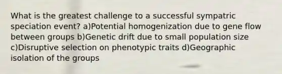 What is the greatest challenge to a successful sympatric speciation event? a)Potential homogenization due to gene flow between groups b)Genetic drift due to small population size c)Disruptive selection on phenotypic traits d)Geographic isolation of the groups