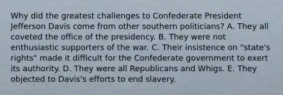 Why did the greatest challenges to Confederate President Jefferson Davis come from other southern politicians? A. They all coveted the office of the presidency. B. They were not enthusiastic supporters of the war. C. Their insistence on "state's rights" made it difficult for the Confederate government to exert its authority. D. They were all Republicans and Whigs. E. They objected to Davis's efforts to end slavery.