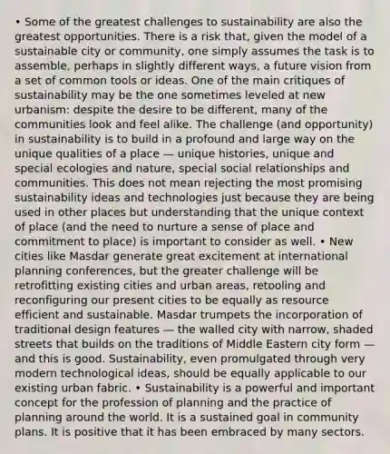 • Some of the greatest challenges to sustainability are also the greatest opportunities. There is a risk that, given the model of a sustainable city or community, one simply assumes the task is to assemble, perhaps in slightly different ways, a future vision from a set of common tools or ideas. One of the main critiques of sustainability may be the one sometimes leveled at new urbanism: despite the desire to be different, many of the communities look and feel alike. The challenge (and opportunity) in sustainability is to build in a profound and large way on the unique qualities of a place — unique histories, unique and special ecologies and nature, special social relationships and communities. This does not mean rejecting the most promising sustainability ideas and technologies just because they are being used in other places but understanding that the unique context of place (and the need to nurture a sense of place and commitment to place) is important to consider as well. • New cities like Masdar generate great excitement at international planning conferences, but the greater challenge will be retrofitting existing cities and urban areas, retooling and reconfiguring our present cities to be equally as resource efficient and sustainable. Masdar trumpets the incorporation of traditional design features — the walled city with narrow, shaded streets that builds on the traditions of Middle Eastern city form — and this is good. Sustainability, even promulgated through very modern technological ideas, should be equally applicable to our existing urban fabric. • Sustainability is a powerful and important concept for the profession of planning and the practice of planning around the world. It is a sustained goal in community plans. It is positive that it has been embraced by many sectors.