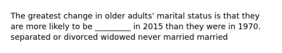 The greatest change in older adults' marital status is that they are more likely to be _________ in 2015 than they were in 1970. separated or divorced widowed never married married