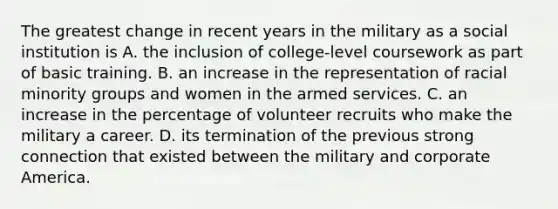 The greatest change in recent years in the military as a social institution is A. the inclusion of college-level coursework as part of basic training. B. an increase in the representation of racial minority groups and women in the armed services. C. an increase in the percentage of volunteer recruits who make the military a career. D. its termination of the previous strong connection that existed between the military and corporate America.