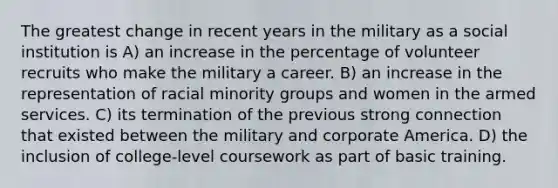 The greatest change in recent years in the military as a social institution is A) an increase in the percentage of volunteer recruits who make the military a career. B) an increase in the representation of racial minority groups and women in the armed services. C) its termination of the previous strong connection that existed between the military and corporate America. D) the inclusion of college-level coursework as part of basic training.