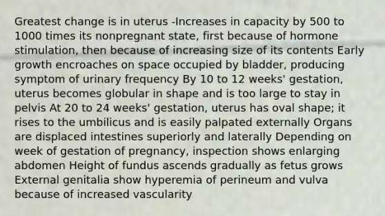 Greatest change is in uterus -Increases in capacity by 500 to 1000 times its nonpregnant state, first because of hormone stimulation, then because of increasing size of its contents Early growth encroaches on space occupied by bladder, producing symptom of urinary frequency By 10 to 12 weeks' gestation, uterus becomes globular in shape and is too large to stay in pelvis At 20 to 24 weeks' gestation, uterus has oval shape; it rises to the umbilicus and is easily palpated externally Organs are displaced intestines superiorly and laterally Depending on week of gestation of pregnancy, inspection shows enlarging abdomen Height of fundus ascends gradually as fetus grows External genitalia show hyperemia of perineum and vulva because of increased vascularity