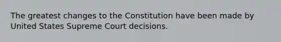 The greatest changes to the Constitution have been made by United States Supreme Court decisions.