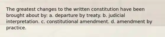 The greatest changes to the written constitution have been brought about by: a. departure by treaty. b. judicial interpretation. c. constitutional amendment. d. amendment by practice.