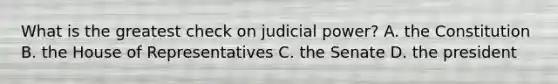 What is the greatest check on judicial power? A. the Constitution B. the House of Representatives C. the Senate D. the president