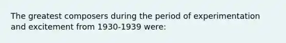 The greatest composers during the period of experimentation and excitement from 1930-1939 were: