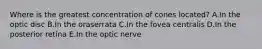 Where is the greatest concentration of cones located? A.In the optic disc B.In the oraserrata C.In the fovea centralis D.In the posterior retina E.In the optic nerve