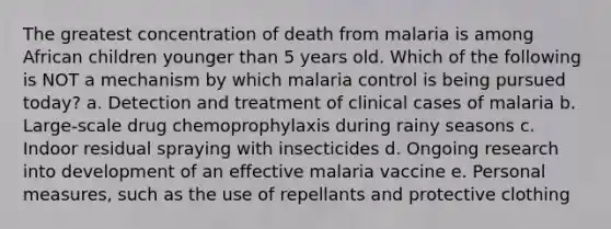 The greatest concentration of death from malaria is among African children younger than 5 years old. Which of the following is NOT a mechanism by which malaria control is being pursued today? a. Detection and treatment of clinical cases of malaria b. Large-scale drug chemoprophylaxis during rainy seasons c. Indoor residual spraying with insecticides d. Ongoing research into development of an effective malaria vaccine e. Personal measures, such as the use of repellants and protective clothing