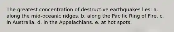 The greatest concentration of destructive earthquakes lies: a. along the mid-oceanic ridges. b. along the Pacific Ring of Fire. c. in Australia. d. in the Appalachians. e. at hot spots.