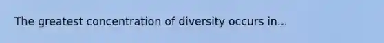 The greatest concentration of diversity occurs in...