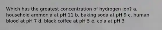 Which has the greatest concentration of hydrogen ion? a. household ammonia at pH 11 b. baking soda at pH 9 c. human blood at pH 7 d. black coffee at pH 5 e. cola at pH 3