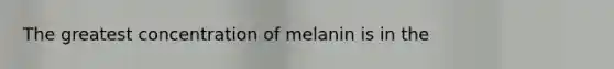 The greatest concentration of melanin is in the