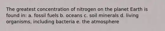 The greatest concentration of nitrogen on the planet Earth is found in: a. fossil fuels b. oceans c. soil minerals d. living organisms, including bacteria e. the atmosphere