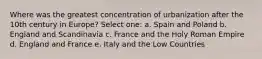 Where was the greatest concentration of urbanization after the 10th century in Europe? Select one: a. Spain and Poland b. England and Scandinavia c. France and the Holy Roman Empire d. England and France e. Italy and the Low Countries