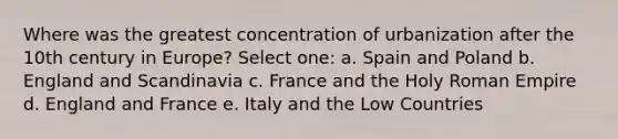 Where was the greatest concentration of urbanization after the 10th century in Europe? Select one: a. Spain and Poland b. England and Scandinavia c. France and the Holy Roman Empire d. England and France e. Italy and the Low Countries