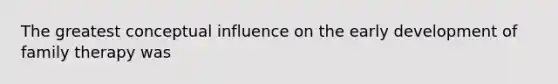 The greatest conceptual influence on the early development of family therapy was